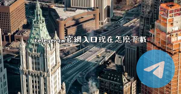 telegeram官網入口现在怎麼下載