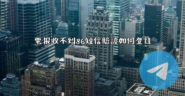 電报收不到86短信驗證如何登錄
