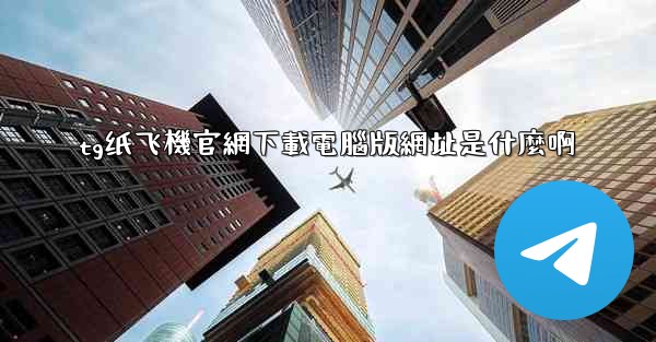 tg纸飞機官網下載電腦版網址是什麼啊