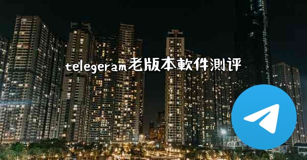 telegeram老版本軟件測评